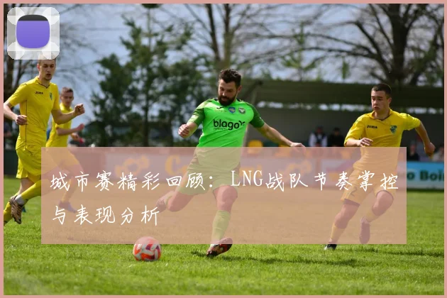 城市赛精彩回顾:LNG战队节奏掌控与表现分析